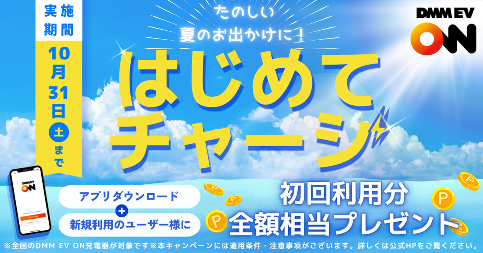 たのしい夏のお出かけに！はじめてチャージ 実施期間10月31日(土)まで アプリダウンロード＋新規利用のユーザー様に初回利用分全額相当プレゼント ※全国のDMM EV ON充電器が対象です ※本キャンペーンには適用条件・注意事項がございます。詳しくは公式HPをご覧ください。